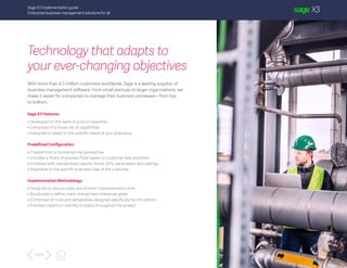 Sage X3 implementation guide
Enterprise business management solutions for all
Technology that adapts to
your ever-changing objectives
With more than 6.3 million customers worldwide, Sage is a leading supplier of
business management software. From small startups to larger organizations, we
make it easier for companies to manage their business processes—from top
to bottom.
Sage X3 Features:
• Developed on the basis of product expertise
• Comprised of a broad set of capabilities
• Designed to adapt to the specific needs of your enterprise
Predefined Configuration:
• Created from a functional-role perspective
• Includes a library of process flows based on customer best practices
• Initialized with standardized reports, forms, KPIs, parameters, and settings
• Adaptable to the specific business rules of the customer
Implementation Methodology:
• Designed to reduce costs and shorten implementation time
• Structured to define, track, and achieve enterprise goals
• Comprised of tools and deliverables designed specifically for this edition
• Provides maximum visibility to status throughout the project
4 of 5
 