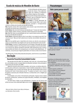 Escola de música de Mondim de Basto                                                 Passatempos
	       	   	        	        	        	      A	Vila	de	Mondim	de	Basto	possui	          Vale a pena pensar nisto!!!
                                        uma	 escola	 de	 música.	 Para	 sabermos	
                                        mais	 sobre	 ela,	 pedimos	 à	 Professora	
                                        Liliana	Ribeiro	algumas	informações.
                                        Nós:	Há	quanto	tempo	existe	esta	Esco-
l a	                                    de	Música,	aqui	em	Mondim?	Quais	os	
                                        seus	principais	objectivos?
                                        Profª Liliana: A	 Escola	 Municipal	 de	
                                        Música	 existe	desde	1999	 e	tem	como	
                                        objectivo	 principal	 o	 enriquecimento	
cultural	e	artístico	do	Concelho	de	Mondim	de	Basto.
Nós:	Quantos	alunos	têm	matriculados	nesta	escola	e	que	instrumentos	são	
ensinados	aos	alunos	que	a	frequentam?
Profª Liliana: São	cerca	de	50	alunos	distribuídos	por	7	classes	de	instrumento:	
Piano,	Órgão,	Violino,	Guitarra,	Clarinete,	Flauta	Transversal	e	Acordeão.
Nós: Não	têm	ideia	ou	possibilidade	de	criar,	a	partir	desta	escola,	uma	banda	
de	música	de	Mondim	de	Basto?
Profª Liliana: A	Banda	de	Música	não	é	uma	ideia,	é	um	projecto	que	está	“em	
cima	da	mesa”.	Não	será	fácil	colocá-lo	em	marcha,	mas	também	não	será	im-
possível…
Nós: Na	sua	opinião	qual	a	importância	da	música	na	vida	de	uma	pessoa	e	
quais	as	características	que	alguém	tem	que	ter	para	frequentar	esta	escola?
Profª Liliana: A	música	é	importantíssima	na	formação	e	educação	dos	jovens	
e	da	sociedade	em	geral.	Para	frequentar	esta	ou	qualquer	outra	Escola	de	Mú-
sica	é	preciso	ter	apenas	vontade	de	aprender.	Não	esqueçamos	que	a	música	 	          Neste,	como	em	todos	os	meses,	vale
mais	perfeita	da	história,	foi	composta	por	um	homem	surdo	(Beethoven	-	9°	
                                                                                   	a	pena	pensar	nisto!!!
Sinfonia)...isso	prova	que	ninguém	pode	deter	um	músico	a	não	ser	ele	mesmo!

	Ana	Margarida,	Cristina	Alves,Eduardo	Gonçalves,	José	Ferreira	e	Lucas	Ribeiro
                                                                                        Para rir
      Em Acção
      Eucaristia Pascal da Comunidade Escolar                                       O	professor	de	Matemática	levanta	uma	
                                                                                    folha	de	papel	em	uma	das	mãos	e	pergun-
	     No	passado	dia	8	de	Abril,	foi	realizada,	mais	uma	vez,	a	Eucaristia	Pascal	
                                                                                    ta	ao	Joãozinho:	
da		comunidade	escolar	na	Igreja	Matriz	de	Mondim	de	Basto.	Esta	actividade	é	
                                                                                    -	Se	eu	dividir	essa	folha	de	papel	em	qua-
organizada	pela	disciplina	de	EMRC.	
                                                                                    tro	pedaços,	Joãozinho,	com	o	que	é	que	eu	
	     Algumas	semanas	antes	foram	ensaiados,	nas	turmas,	os	cânticos	desta	Eu-
                                                                                    fico?	
caristia	pelos	professores	responsáveis.	Foram	também	preparadas	as	leituras	
                                                                                    -	Quatro	quartos,	professor!	
e	as	actividades,	que	na	altura	da	homilia,	têm	sido	apresentadas	pelos	alunos	
                                                                                    -	E	se	eu	dividir	em	oito	pedaços?	
finalistas	(12º	ano).	O	tema	deste	ano	foi:	“Tu	podes	ser	Santo”,	com	o	intuito	
                                                                                    -	Oito	oitavos,	professor!	
de	apelar	às	pessoas	para	atitudes	fraternas	e	conducentes	com	a	religião	que	
                                                                                    -	E	se	eu	dividir	em	cem	pedaços?	
professam.	
                                                                                    -	Papel	picado,	professor!
	     A	actividade	correu	bem	e	foi	bastante	participada.	A	Igreja	estava	repleta	 			
de	alunos,	professores,	auxiliares	da	acção	educativa,	entidades,	encarregados	
                                                                                       Na	escola,	o	Professor	pergunta	ao	Zézinho:
de	educação...
                                                                                       -	Porque	é	que	Camões	é	célebre?
	     Um	 bem-haja	 a	 todos	 os	 que	 participaram	 e	 àqueles	 que	 de	 forma	 mais	
                                                                                       -	Pela	sua	memória,	professor.
activa	tornaram	esta	celebração	digna	de	ser	vivida.	
                                                                                       -	Porque	é	que	dizes	isso	?
                                                                                       -	Porque	no	monumento	está	escrito	“À	
                                                                                       memória	de	Camões”.

    Maria de Fátima, Marta Costa, Márcio Rodrigues,
Luís Machado e Rita Carvalho



                                                                                    Inês Lima, Rafaela
                                                                                    Carvalho, Leandro
                                                                                                  Oliveira, Rita Susana e Tânia Dinis.
 