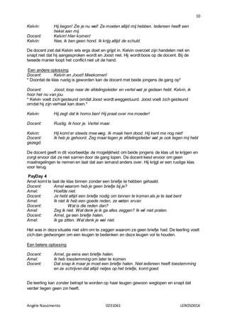 10
Angèle Nascimento 0231061 LEROSD01X
Kelvin: Hij begon! Zie je nu wel! Ze moeten altijd mij hebben. Iedereen heeft een
hekel aan mij.
Docent: Kelvin! Hier komen!
Kelvin: Nee, ik ben geen hond. Ik krijg altijd de schuld.
De docent ziet dat Kelvin iets ergs doet en grijpt in. Kelvin overziet zijn handelen niet en
snapt niet dat hij aangesproken wordt en Joost niet. Hij wordt boos op de docent. Bij de
tweede manier loopt het conflict niet uit de hand.
Een andere oplossing
Docent: Kelvin en Joost! Meekomen!
* Doordat de klas rustig is geworden kan de docent met beide jongens de gang op*
Docent: Joost, loop naar de afdelingsleider en vertel wat je gedaan hebt. Kelvin, ik
hoor het nu van jou.
* Kelvin voelt zich gesteund omdat Joost wordt weggestuurd. Joost voelt zich gesteund
omdat hij zijn verhaal kan doen.*
Kelvin: Hij zegt dat ik homo ben! Hij praat over me moeder!
Docent: Rustig. Ik hoor je. Vertel maar.
Kelvin: Hij komt er steeds mee weg. Ik maak hem dood. Hij kent me nog niet!
Docent: Ik heb je gehoord. Zeg maar tegen je afdelingsleider wat je ook tegen mij hebt
gezegd.
De docent geeft in dit voorbeeldje de mogelijkheid om beide jongens de klas uit te krijgen en
zorgt ervoor dat ze niet samen door de gang lopen. De docent kiest ervoor om geen
maatregelingen te nemen en laat dat aan iemand anders over. Hij krijgt er een rustige klas
voor terug.
PayDay 4
Amel komt te laat de klas binnen zonder een briefje te hebben gehaald.
Docent: Amel waarom heb je geen briefje bij je?
Amel: Hoefde niet.
Docent: Je hebt altijd een briefje nodig om binnen te komen als je te laat bent
Amel: Ik niet ik heb een goede reden, ze weten ervan
Docent: Wat is die reden dan?
Amel: Zeg ik niet. Wat denk je ik ga alles zeggen? Ik wil niet praten.
Docent: Amel, ga een briefje halen.
Amel: Ik ga zitten. Wat denk je wel niet.
Het was in deze situatie niet slim om te zeggen waarom ze geen briefje had. De leerling voelt
zich dan gedwongen om een leugen te bedenken en deze leugen vol te houden.
Een betere oplossing
Docent: Amel, ga eens een briefje halen.
Amel: Ik heb toestemming om later te komen.
Docent: Dat snap ik maar je moet een briefje halen. Niet iedereen heeft toestemming
en ze schrijven dat altijd netjes op het briefje, komt goed.
De leerling kan zonder betrapt te worden op haar leugen gewoon weglopen en snapt dat
verder liegen geen zin heeft.
 