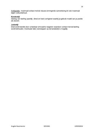 14
Angèle Nascimento 0231061 LEROSD01X
4.Integratie: maximaal contact met de nieuwe omringende samenleving én ook maximaal
eigen cultuurbehoud.
Karatestijl
Gedrag van leerling openlijk, direct en hard corrigeren waarbij je gebruik maakt van je positie
als docent.
Judostijl
Doel wordt bereikt door schijnbaar amicaal te reageren waardoor contact met de leerling
wordt behouden. Eventueel later overstappen op de karatestijl is mogelijk.
 