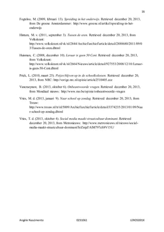16
Angèle Nascimento 0231061 LEROSD01X
Fogteloo, M. (2009, februari 13). Spreiding in het onderwijs. Retrieved december 20, 2013,
from De groene Amsterdammer: http://www.groene.nl/artikel/spreiding-in-het-
onderwijs
Hintum, M. v. (2011, september 3). Tussen de oren. Retrieved december 20, 2013, from
Volkskrant:
http://www.volkskrant.nl/vk/nl/2844/Archief/archief/article/detail/2888680/2011/09/0
3/Tussen-de-oren.dhtml
Huisman, C. (2008, december 10). Leraar is geen 50 Cent. Retrieved december 20, 2013,
from Volkskrant:
http://www.volkskrant.nl/vk/nl/2664/Nieuws/article/detail/927553/2008/12/10/Leraar-
is-geen-50-Cent.dhtml
Prick, L. (2010, maart 25). Petjes blijven op in de schoolkolossen. Retrieved december 20,
2013, from NRC: http://vorige.nrc.nl/opinie/article2510405.ece
Vancraeynest, B. (2013, oktober 6). Onbeantwoorde vragen. Retrieved december 20, 2013,
from Mondiaal nieuws: http://www.mo.be/opinie/onbeantwoorde-vragen
Vries, M. d. (2013, januari 9). Naar school op zondag. Retrieved december 20, 2013, from
Trouw:
http://www.trouw.nl/tr/nl/5009/Archief/archief/article/detail/3374235/2013/01/09/Naa
r-school-op-zondag.dhtml
Vries, T. d. (2013, oktober 4). Social media maakt straatcultuur dominant. Retrieved
december 20, 2013, from Metronieuws: http://www.metronieuws.nl/nieuws/social-
media-maakt-straatcultuur-dominant/SrZmjd!AlM797eS8V15U/
 