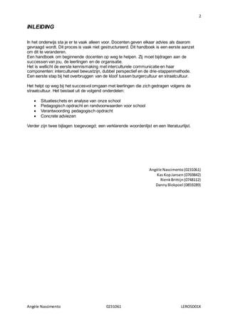 2
Angèle Nascimento 0231061 LEROSD01X
INLEIDING
In het onderwijs sta je er te vaak alleen voor. Docenten geven elkaar advies als daarom
gevraagd wordt. Dit proces is vaak niet gestructureerd. Dit handboek is een eerste aanzet
om dit te veranderen.
Een handboek om beginnende docenten op weg te helpen. Zij moet bijdragen aan de
successen van jou, de leerlingen en de organisatie.
Het is wellicht de eerste kennismaking met interculturele communicatie en haar
componenten: intercultureel bewustzijn, dubbel perspectief en de drie-stappenmethode.
Een eerste stap bij het overbruggen van de kloof tussen burgercultuur en straatcultuur.
Het helpt op weg bij het succesvol omgaan met leerlingen die zich gedragen volgens de
straatcultuur. Het bestaat uit de volgend onderdelen:
 Situatieschets en analyse van onze school
 Pedagogisch opdracht en randvoorwaarden voor school
 Verantwoording pedagogisch opdracht
 Concrete adviezen
Verder zijn twee bijlagen toegevoegd; een verklarende woordenlijst en een literatuurlijst.
Angèle Nascimento(0231061)
Kas KopJansen (0769842)
RienkBrittijn(0748112)
DannyBlokpoel (0859289)
 