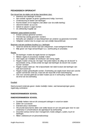 5
Angèle Nascimento 0231061 LEROSD01X
PEDAGOGISCH OPDRACHT
Een docent kan de relatie met de klas bevorderen door:
 Interesse voor leerlingen te tonen
 Non-verbale signalen te geven (goedkeurend knikje, hummen)
 Ondersteuning te bieden aan leerlingen
 Ruimte bieden om te reageren (niet alleen voor de snelle leerling)
 Uitzicht te bieden op succes
 Geloof en plezier in eigen kunnen
 Zo zelfstandig mogelijk zijn
Veiligheid (geaccepteerd worden)
 Invloed (serieus genomen worden)
 Vriendschap (aardig gevonden worden)
 Behoefte aan veiligheid en beschikbaarheid van anderen op gewenste momenten
 Veiligheid creëren door te zorgen voor een ordelijk klassenklimaat.
Beginnen met een positieve houding t.a.v. leerlingen
 Vanaf de eerste les streven naar een ontspannen, maar werkgericht klimaat
 Blijk geven van hoge verwachtingen t.a.v. werkhouding en prestaties
Regels
 De leerlingen moeten de regels kennen en begrijpen
 Meteen regels en procedures duidelijk maken
 Veel regels zijn moeilijker te handhaven dan weinig regels
 Regels moeten zinnig zijn. De regel “niet praten tijdens de uitleg van de docent” is
bijvoorbeeld zinnig, omdat zonder de regel veel leerlingen de docent niet zouden
kunnen verstaan
 Regels moeten reëel zijn. Het is bijvoorbeeld niet reëel te eisen dat leerlingen een
hele lesmuisstil zijn
 Regels moeten gehandhaafd worden. Overtreding van regels levert direct een sanctie
op(een sanctie kan straf zijn, maar ook een boze blik of een terechtwijzing)
 Ook voor sancties geldt dat ze reëel moeten zijn en in verhouding moeten staan tot
de ernst van de overtreding
Kwaliteit
Gestructureerd onderwijs geven: doelen duidelijk maken, veel leeraanwijzingen geven,
regelmatig controleren
RANDVOORWAARDEN SCHOOL
RANDVOORWAARDEN SCHOOL
 Duidelijk heldere visie en dit consequent uitdragen in woord en daden
 Delen van successen
 Eilandencultuur doorbreken
 Structurele basis kennis delen over welke lessen en van wie goed gaan door bv vast
onderwerp in schoolmedia en als agendapunt bij werkoverleg
 Docenten serieus nemen door management, mede-collega’s, ouders, buurt en
leerlingen.
 Meten ziekteverzuim en personeelsverloop
 