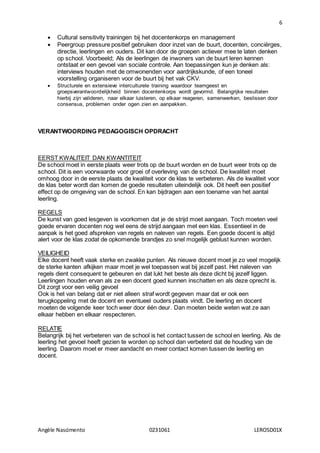6
Angèle Nascimento 0231061 LEROSD01X
 Cultural sensitivity trainingen bij het docentenkorps en management
 Peergroup pressure positief gebruiken door inzet van de buurt, docenten, conciërges,
directie, leerlingen en ouders. Dit kan door de groepen actiever mee te laten denken
op school. Voorbeeld; Als de leerlingen de inwoners van de buurt leren kennen
ontstaat er een gevoel van sociale controle. Aan toepassingen kun je denken als:
interviews houden met de omwonenden voor aardrijkskunde, of een toneel
voorstelling organiseren voor de buurt bij het vak CKV.
 Structurele en extensieve interculturele training waardoor teamgeest en
groepsverantwoordelijkheid binnen docentenkorps wordt gevormd. Belangrijke resultaten
hierbij zijn valideren, naar elkaar luisteren, op elkaar reageren, samenwerken, beslissen door
consensus, problemen onder ogen zien en aanpakken.
VERANTWOORDING PEDAGOGISCH OPDRACHT
EERST KWALITEIT DAN KWANTITEIT
De school moet in eerste plaats weer trots op de buurt worden en de buurt weer trots op de
school. Dit is een voorwaarde voor groei of overleving van de school. De kwaliteit moet
omhoog door in de eerste plaats de kwaliteit voor de klas te verbeteren. Als de kwaliteit voor
de klas beter wordt dan komen de goede resultaten uiteindelijk ook. Dit heeft een positief
effect op de omgeving van de school. En kan bijdragen aan een toename van het aantal
leerling.
REGELS
De kunst van goed lesgeven is voorkomen dat je de strijd moet aangaan. Toch moeten veel
goede ervaren docenten nog wel eens de strijd aangaan met een klas. Essentieel in de
aanpak is het goed afspreken van regels en naleven van regels. Een goede docent is altijd
alert voor de klas zodat de opkomende brandjes zo snel mogelijk geblust kunnen worden.
VEILIGHEID
Elke docent heeft vaak sterke en zwakke punten. Als nieuwe docent moet je zo veel mogelijk
de sterke kanten afkijken maar moet je wel toepassen wat bij jezelf past. Het naleven van
regels dient consequent te gebeuren en dat lukt het beste als deze dicht bij jezelf liggen.
Leerlingen houden ervan als ze een docent goed kunnen inschatten en als deze oprecht is.
Dit zorgt voor een veilig gevoel
Ook is het van belang dat er niet alleen straf wordt gegeven maar dat er ook een
terugkoppeling met de docent en eventueel ouders plaats vindt. De leerling en docent
moeten de volgende keer toch weer door één deur. Dan moeten beide weten wat ze aan
elkaar hebben en elkaar respecteren.
RELATIE
Belangrijk bij het verbeteren van de school is het contact tussen de school en leerling. Als de
leerling het gevoel heeft gezien te worden op school dan verbeterd dat de houding van de
leerling. Daarom moet er meer aandacht en meer contact komen tussen de leerling en
docent.
 
