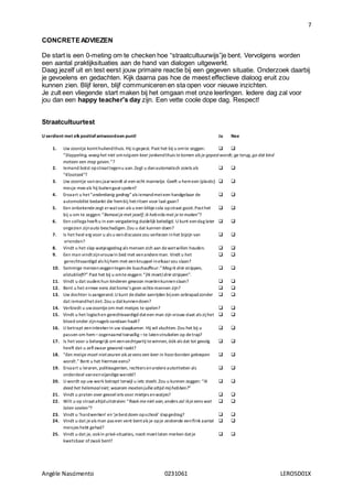7
Angèle Nascimento 0231061 LEROSD01X
CONCRETEADVIEZEN
De start is een 0-meting om te checken hoe “straatcultuurwijs”je bent. Vervolgens worden
een aantal praktijksituaties aan de hand van dialogen uitgewerkt.
Daag jezelf uit en test eerst jouw primaire reactie bij een gegeven situatie. Onderzoek daarbij
je gevoelens en gedachten. Kijk daarna pas hoe de meest effectieve dialoog eruit zou
kunnen zien. Blijf leren, blijf communiceren en sta open voor nieuwe inzichten.
Je zult een vliegende start maken bij het omgaan met onze leerlingen. Iedere dag zal voor
jou dan een happy teacher's day zijn. Een vette coole dope dag. Respect!
Straatcultuurtest
U verdient met elk positiefantwoordeen punt! Ja Nee
1. Uw zoontje komthuilendthuis. Hij is gepest. Past het bij u omte zeggen:  
“Slappeling, waaghet niet omnógeen keer jankendthuis te komen als je gepestwordt; ga terug,ga dat kind
meteen een mep geven.”?
2. Iemand botst opstraattegenu aan.Zegt u danautomatisch zoiets als  
“Klootzak”?
3. Uw zoontje vanzes jaarwordt al een echt mannetje. Geeft u hemeen (plastic)  
mesje meeals hij buitengaatspelen?
4. Ervaart u het“onderdanig gedrag”als iemandmeteen handgebaar de  
automobilist bedankt die hembij hetritsen voor laat gaan?
5. Een onbekendezegt erwatvan als u een blikjecola opstraat gooit.Pasthet  
bij u om te zeggen: “Bemoeije met jezelf; ik hebniks met je te maken”?
6. Een collega heeftu in een vergadering duidelijk beledigd. U kunt eendag later  
ongezien zijnauto beschadigen. Zou u dat kunnen doen?
7. Is het heel erg voor u als u eendiscussiezou verliezen inhet bijzijn van  
vrienden?
8. Vindt u het slap watjesgedrag als mensen zich aan dewetwillen houden.  
9. Een man vindtzijnvrouwin bed met eenandereman. Vindt u het  
gerechtvaardigd als hijhem met eenknuppel inelkaarzou slaan?
10. Sommige mensenzeggentegende buschauffeur:“Magik drie strippen,  
alstublieft?” Past het bij u omtezeggen: “(Ik moet) drie strippen”.
11. Vindt u dat ouders hun kinderen gewoon moetenkunnenslaan?  
12. Bent u het ermee eens dathomo’s geen echtemannen zijn?  
13. Uw dochter is aangerand.U kunt dedader aanrijden bijeen zebrapadzonder  
dat iemandhetziet. Zou u datkunnendoen?
14. Verbiedt u uwzoontjeom met meisjes te spelen?  
15. Vindt u het logischen gerechtvaardigd dateen man zijn vrouw slaat als zijhet  
bloed onder zijnnagels vandaan haalt?
16. U betrapt eeninbrekerin uw slaapkamer. Hij wil vluchten. Zou het bij u  
passen om hem–zogenaamd toevallig –te latenstruikelen op detrap?
17. Is het voor u belangrijk om eenvechtpartij tewinnen, óók als dat tot gevolg  
heeft dat u zelfzwaar gewond raakt?
18. “Een meisje moet nietzeuren als ze eens een keer in haarborsten geknepen  
wordt.” Bent u het hiermee eens?
19. Ervaart u leraren, politieagenten, rechters enandereautoriteiten als  
onderdeel vaneenvijandigewereld?
20. U wordt op uw werk betrapt terwijl u iets steelt. Zou u kunnen zeggen: “Ik  
deed het helemaalniet; waarom moetenjullie altijd mijhebben?”
21. Vindt u praten over gevoeliets voor mietjes enwatjes?  
22. Wilt u op straataltijduitstralen: “Raak me niet aan,anders zal ikje eens wat  
laten voelen”?
23. Vindt u ‘hardwerken’ en‘jebestdoen opschool’ slapgedrag?  
24. Vindt u dat jeals man pas een vent bentals je opje zestiende eenflink aantal  
meisjes hebt gehad?
25. Vindt u dat je, ookin privé-situaties, nooit moetlaten merken datje  
kwetsbaar ofzwak bent?
 