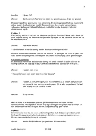 9
Angèle Nascimento 0231061 LEROSD01X
Leerling: Hij was het!
Docent: Denk erom! En heel snel nu. Noem me geen leugenaar. Ik zie het gewoon.
De docent geeft hier geen ruimte voor ontkenning. De leerling probeert het nog maar merkt
dat de leugen de situatie erger maakt. De docent moet deze manier van corrigeren
volhouden. Na loop van tijd gaat het steeds makkelijker omdat de docent niet meer
uitgeprobeerd wordt.
PayDay 2
Een Leerling leent voor de toets het rekenmachientje van de docent. Na de toets, als de bel
gaat, stopt de leerling het rekenmachientje snel in zijn eigen tas. Hij kijkt of de docent het ziet
en rent het lokaal uit.
Docent: Hee! Houd de dief!
* De docent rent achter de leerling aan en de andere leerlingen lachen.*
Op deze manier ontstaat er een spel van kat en muis. De leerlingen die staan te kijken zien
dat u een fysiek spelletje met ze wilt spelen en zullen u waarschijnlijk vaker gaan uitdagen.
Een andere oplossing
Bij de tweede manier laat de docent de leerling het lokaal verlaten en zoekt op waar de
leerling les heeft. Hij klopt op de deur van het desbetreffende leslokaal en doet open…
Docent: Hassan, kom even.
* Hassan kan geen kant op en loopt mee naar de gang*
Docent: Hassan, je had vanmorgen geen rekenmachine bij je en dan leen je die van
mij vergeet je hem ook nog terug te geven. Als je alles vergeet wordt het wel
heel moeilijk voor je op deze school.
Hassan: Sorry meneer.
Hassan wordt in de tweede situatie niet geconfronteerd met het stelen van het
rekenmachientje. Ook speelt de docent in op zijn vermogen om spullen mee te nemen. Dit
kan ertoe leiden dat Hassan bij de docent zich positiever op gaat stellen.
PayDay 3
Bij binnenkomstinde klaszijnereenaantal leerlingenheel druk.De docentspreekteenaantal
leerlingenhieropaanenzietplotsinzijnooghoekdat Kelvin,eenjongenvantwee meter,een
kleinereklasgenootkeihardtegende kastgooit…
Docent: Kelvin! Ben je helemaal gek geworden! Kom eens hier!
 