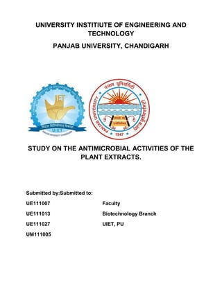 UNIVERSITY INSTITIUTE OF ENGINEERING AND
TECHNOLOGY
PANJAB UNIVERSITY, CHANDIGARH
STUDY ON THE ANTIMICROBIAL ACTIVITIES OF THE
PLANT EXTRACTS.
Submitted by:Submitted to:
UE111007 Faculty
UE111013 Biotechnology Branch
UE111027 UIET, PU
UM111005
 