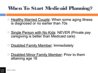  Healthy Married Couple: When some aging illness
is diagnosed or no earlier than 70s
 Single Person with No Kids: NEVER (Private pay
caregiving is better than Medicaid care)
 Disabled Family Member: Immediately
 Disabled Minor Family Member: Prior to them
attaining age 18
When To Start Medicaid Planning?
 