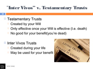 “InterVivos” v. Testamentary Trusts
 Testamentary Trusts
 Created by your Will
 Only effective once your Will is effective (I.e. death)
 No good for your benefit(you’re dead)
 Inter Vivos Trusts
 Created during your life
 May be used for your benefit
22
 