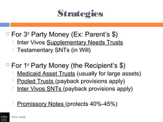  For 3rd
Party Money (Ex: Parent’s $)
 Inter Vivos Supplementary Needs Trusts
 Testamentary SNTs (in Will)
 For 1st
Party Money (the Recipient’s $)
 Medicaid Asset Trusts (usually for large assets)
 Pooled Trusts (payback provisions apply)
 Inter Vivos SNTs (payback provisions apply)
 Promissory Notes (protects 40%-45%)
Strategies
 