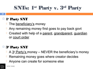 SNTs: 1st
Party v. 3rd
Party
 1st
Party SNT
 The beneficiary’s money
 Any remaining money first goes to pay back govt
 Created with help of a parent, grandparent, guardian
or court order
 3rd
Party SNT
 A 3rd
Party’s money – NEVER the beneficiary’s money
 Remaining money goes where creator decides
 Anyone can create for someone else
27
 