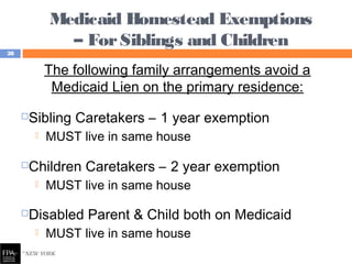 Medicaid Homestead Exemptions
– ForSiblings and Children
The following family arrangements avoid a
Medicaid Lien on the primary residence:
Sibling Caretakers – 1 year exemption
 MUST live in same house
Children Caretakers – 2 year exemption
 MUST live in same house
Disabled Parent & Child both on Medicaid
 MUST live in same house
28
 