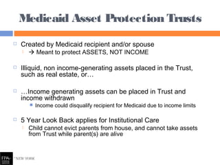  Created by Medicaid recipient and/or spouse
  Meant to protect ASSETS, NOT INCOME
 Illiquid, non income-generating assets placed in the Trust,
such as real estate, or…
 …Income generating assets can be placed in Trust and
income withdrawn
 Income could disqualify recipient for Medicaid due to income limits
 5 Year Look Back applies for Institutional Care
 Child cannot evict parents from house, and cannot take assets
from Trust while parent(s) are alive
Medicaid Asset Protection Trusts
 