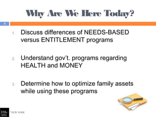 Why Are We Here Today?
1. Discuss differences of NEEDS-BASED
versus ENTITLEMENT programs
2. Understand gov’t. programs regarding
HEALTH and MONEY
3. Determine how to optimize family assets
while using these programs
3
 