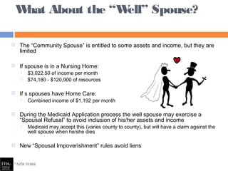  The “Community Spouse” is entitled to some assets and income, but they are
limited
 If spouse is in a Nursing Home:
 $3,022.50 of income per month
 $74,180 - $120,900 of resources
 If s spouses have Home Care:
 Combined income of $1,192 per month
 During the Medicaid Application process the well spouse may exercise a
“Spousal Refusal” to avoid inclusion of his/her assets and income
 Medicaid may accept this (varies county to county), but will have a claim against the
well spouse when he/she dies
 New “Spousal Impoverishment” rules avoid liens
What About the “Well” Spouse?
 