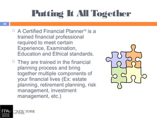 Putting It All Together
32
 A Certified Financial PlannerTM
is a
trained financial professional
required to meet certain
Experience, Examination,
Education and Ethical standards.
 They are trained in the financial
planning process and bring
together multiple components of
your financial lives (Ex: estate
planning, retirement planning, risk
management, investment
management, etc.)
 