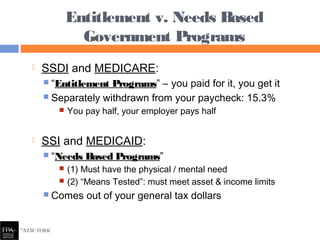  SSDI and MEDICARE:
 “Entitlement Programs” – you paid for it, you get it
 Separately withdrawn from your paycheck: 15.3%
 You pay half, your employer pays half
 SSI and MEDICAID:
 “Needs Based Programs”
 (1) Must have the physical / mental need
 (2) “Means Tested”: must meet asset & income limits
 Comes out of your general tax dollars
Entitlement v. Needs Based
Government Programs
 