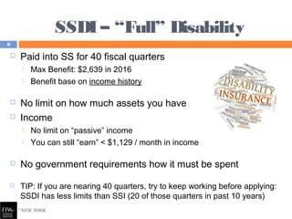 SSDI – “Full” Disability
 Paid into SS for 40 fiscal quarters
 Max Benefit: $2,639 in 2016
 Benefit base on income history
 No limit on how much assets you have
 Income
 No limit on “passive” income
 You can still “earn” < $1,129 / month in income
 No government requirements how it must be spent
 TIP: If you are nearing 40 quarters, try to keep working before applying:
SSDI has less limits than SSI (20 of those quarters in past 10 years)
6
 