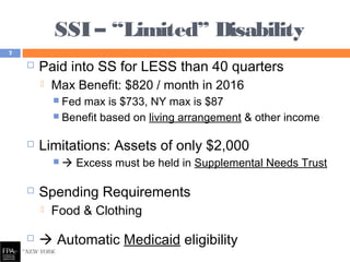 SSI – “Limited” Disability
 Paid into SS for LESS than 40 quarters
 Max Benefit: $820 / month in 2016
 Fed max is $733, NY max is $87
 Benefit based on living arrangement & other income
 Limitations: Assets of only $2,000
  Excess must be held in Supplemental Needs Trust
 Spending Requirements
 Food & Clothing
  Automatic Medicaid eligibility
7
 