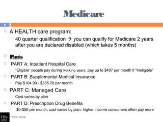 Medicare
 A HEALTH care program:
 40 quarter qualification  you can qualify for Medicare 2 years
after you are declared disabled (which takes 5 months)
 Parts
 PART A: Inpatient Hospital Care
 “Eligible” people pay during working years; pay up to $407 per month if “Ineligible”
 PART B: Supplemental Medical Insurance
 Pay $104.90 - $335.70 per month
 PART C: Managed Care
 Cost varies by plan
 PART D: Prescription Drug Benefits
 $0-$50 per month; cost varies by plan; higher income consumers often pay more
8
 