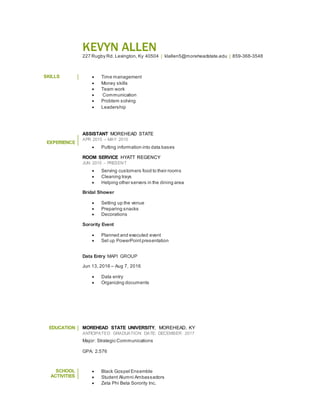 KEVYN ALLEN
227 Rugby Rd. Lexington, Ky 40504 | klallen5@moreheadstate.edu | 859-368-3548
SKILLS  Time management
 Money skills
 Team work
 Communication
 Problem solving
 Leadership
EXPERIENCE
ASSISTANT MOREHEAD STATE
APR 2015 – MAY 2015
 Putting information into data bases
ROOM SERVICE HYATT REGENCY
JUN 2015 – PRESENT
 Serving customers food to their rooms
 Cleaning trays
 Helping other servers in the dining area
Bridal Shower
 Setting up the venue
 Preparing snacks
 Decorations
Sorority Event
 Planned and executed event
 Set up PowerPoint presentation
Data Entry MAPI GROUP
Jun 13, 2016 – Aug 7, 2016
 Data entry
 Organizing documents
EDUCATION MOREHEAD STATE UNIVERSITY, MOREHEAD, KY
ANTICIPATED GRADUATION DATE: DECEMBER 2017
Major: Strategic Communications
GPA: 2.576
SCHOOL
ACTIVITIES
 Black Gospel Ensemble
 Student Alumni Ambassadors
 Zeta Phi Beta Sorority Inc.
 