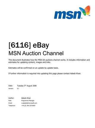 Author:
Role:
Email:
Telephone:
Version:
Date:
Adeeb Khan
MSN Auction Channel
[6116] eBay
Programme Manager
v-adeebk@microsoft.com
+44 (0) 784 334 8464
0.1
This document illustrates how the MSN UK auctions channel works. It includes information and
estimates for updating content, images and links.
Estimates will be confirmed on an update by update basis.
If further information is required into updating this page please contact Adeeb Khan.
Tuesday 5th August 2008
 