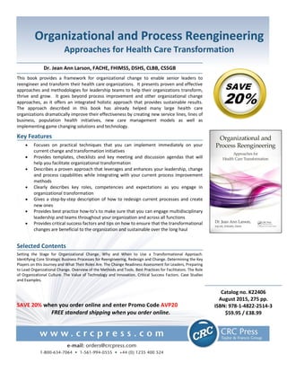 Organizational and Process Reengineering
Approaches for Health Care Transformation
Dr. Jean Ann Larson, FACHE, FHIMSS, DSHS, CLBB, CSSGB
This book provides a framework for organizational change to enable senior leaders to
reengineer and transform their health care organizations. It presents proven and effective
approaches and methodologies for leadership teams to help their organizations transform,
thrive and grow. It goes beyond process improvement and other organizational change
approaches, as it offers an integrated holistic approach that provides sustainable results.
The approach described in this book has already helped many large health care
organizations dramatically improve their effectiveness by creating new service lines, lines of
business, population health initiatives, new care management models as well as
implementing game changing solutions and technology.
Key Features
 Focuses on practical techniques that you can implement immediately on your
current change and transformation initiatives
 Provides templates, checklists and key meeting and discussion agendas that will
help you facilitate organizational transformation
 Describes a proven approach that leverages and enhances your leadership, change
and process capabilities while integrating with your current process improvement
methods
 Clearly describes key roles, competencies and expectations as you engage in
organizational transformation
 Gives a step-by-step description of how to redesign current processes and create
new ones
 Provides best practice how-to’s to make sure that you can engage multidisciplinary
leadership and teams throughout your organization and across all functions
 Provides critical success factors and tips on how to ensure that the transformational
changes are beneficial to the organization and sustainable over the long haul
Selected Contents
Setting the Stage for Organizational Change. Why and When to Use a Transformational Approach.
Identifying Core Strategic Business Processes for Reengineering, Redesign and Change. Determining the Key
Players on this Journey and What Their Roles Are. The Change Readiness Assessment for Leaders, Preparing
to Lead Organizational Change. Overview of the Methods and Tools. Best Practices for Facilitators. The Role
of Organizational Culture. The Value of Technology and Innovation. Critical Success Factors. Case Studies
and Examples.
SAVE
20%
SAVE 20% when you order online and enter Promo Code AVP20
FREE standard shipping when you order online.
Catalog no. K22406
August 2015, 275 pp.
ISBN: 978-1-4822-2514-3
$59.95 / £38.99
 