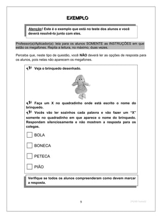 E X E M P LO
                               E X E M P LO

       Atenção ! Este é o exemplo que está no teste dos alunos e você
       U        U




       deverá resolvê-lo junto com eles.


Professor(a)/Aplicador(a): leia para os alunos SOMENTE as INSTRUÇÕES em que
estão os megafones. Repita a leitura, no máximo, duas vezes.

Perceba que, neste tipo de questão, você NÃO deverá ler as opções de resposta para
os alunos, pois nelas não aparecem os megafones.

      Veja o brinquedo desenhado.




      Faça        um X no quadradinho onde está escrito o nome do
      brinquedo.
      Vocês        vão ler sozinhos cada palavra e vão fazer um “X”
      somente no quadradinho em que aparece o nome do brinquedo.
      Respondam silenciosamente e não mostrem a resposta para os
      colegas.

          BOLA

          BONECA

          PETECA

          PIÃO

       Verifique se todos os alunos compreenderam como devem marcar
       a resposta.




                                        9                               2ºS/09-Teste02
 