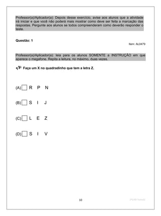 Professor(a)/Aplicador(a): Depois desse exercício, avise aos alunos que a atividade
irá iniciar e que você não poderá mais mostrar como deve ser feita a marcação das
respostas. Pergunte aos alunos se todos compreenderam como deverão responder o
teste.


Questão: 1
                                                                         Item: AL0479



Professor(a)/Aplicador(a): leia para os alunos SOMENTE a INSTRUÇÃO em que
aparece o megafone. Repita a leitura, no máximo, duas vezes.

     Faça um X no quadradinho que tem a letra Z.




(A)R         P    N


(B)S         I   J


(C)   L      E   Z


(D)   S      I   V




                                         10                               2ºS/09-Teste02
 