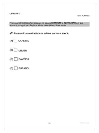Questão: 2
                                                                   Item: ALIN0802



Professor(a)/Aplicador(a): leia para os alunos SOMENTE a INSTRUÇÃO em que
aparece o megafone. Repita a leitura, no máximo, duas vezes.


     Faça um X no quadradinho da palavra que tem a letra V.


(A)      CAFEZAL


(B)      URUBU


(C)      CAVEIRA


(D)      FURADO




                                        11                           2ºS/09-Teste02
 
