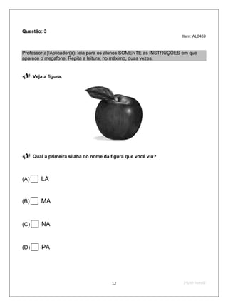 Questão: 3
                                                                    Item: AL0459



Professor(a)/Aplicador(a): leia para os alunos SOMENTE as INSTRUÇÕES em que
aparece o megafone. Repita a leitura, no máximo, duas vezes.


     Veja a figura.




     Qual a primeira sílaba do nome da figura que você viu?



(A) LA
(B) MA
(C)    NA
(D)    PA

                                        12                           2ºS/09-Teste02
 