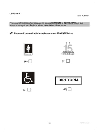 Questão: 4
                                                                   Item: ALIN0801



Professor(a)/Aplicador(a): leia para os alunos SOMENTE a INSTRUÇÃO em que
aparece o megafone. Repita a leitura, no máximo, duas vezes.


   Faça um X no quadradinho onde aparecem SOMENTE letras:




              (A)                                 (B)   


                                                DIRETORIA

             (C)                                   (D)   




                                      13                             2ºS/09-Teste02
 