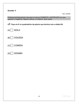 Questão: 5
                                                                     Item: AL0445

Professor(a)/Aplicador(a): leia para os alunos SOMENTE a INSTRUÇÃO em que
aparece o megafone. Repita a leitura, no máximo, duas vezes.

     Faça um X no quadradinho da palavra que termina com a sílaba DA.


(A) GOLA
(B) COLEGA
(C)    COMIDA
(D)    GOIABA




                                       14                            2ºS/09-Teste02
 