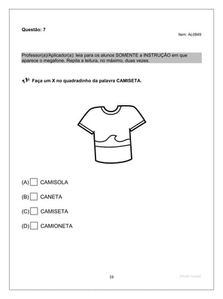 Questão: 7
                                                                     Item: AL0849




Professor(a)/Aplicador(a): leia para os alunos SOMENTE a INSTRUÇÃO em que
aparece o megafone. Repita a leitura, no máximo, duas vezes.


     Faça um X no quadradinho da palavra CAMISETA.

                                       




                                                        


(A)     CAMISOLA

(B)     CANETA

(C)     CAMISETA

(D)     CAMIONETA




                                      16                             2ºS/09-Teste02
 
