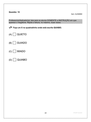 Questão: 10
                                                                   Item: ALIN0869



Professor(a)/Aplicador(a): leia para os alunos SOMENTE a INSTRUÇÃO em que
aparece o megafone. Repita a leitura, no máximo, duas vezes.

     Faça um X no quadradinho onde está escrito QUIABO.


(A)    QUIETO
(B)    GUIADO
(C)    MIADO
(D)    QUIABO




                                      19                             2ºS/09-Teste02
 