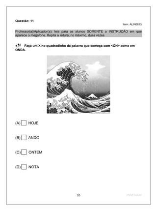 Questão: 11
                                                              Item: ALIN0813

Professor(a)/Aplicador(a): leia para os alunos SOMENTE a INSTRUÇÃO em que
aparece o megafone. Repita a leitura, no máximo, duas vezes

 Faça um X no quadradinho da palavra que começa com <ON> como em
ONDA.




  
(A)       HOJE



  
(B)       ANDO



  
(C)       ONTEM


(D)      NOTA




                                   20                           2ºS/09-Teste02
 