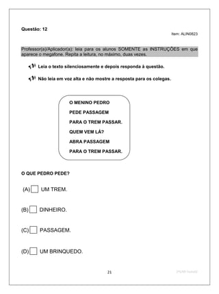 Questão: 12
                                                                        Item: ALIN0823



Professor(a)/Aplicador(a): leia para os alunos SOMENTE as INSTRUÇÕES em que
aparece o megafone. Repita a leitura, no máximo, duas vezes.

       Leia o texto silenciosamente e depois responda à questão.

       Não leia em voz alta e não mostre a resposta para os colegas.




                     O MENINO PEDRO

                     PEDE PASSAGEM

                     PARA O TREM PASSAR.

                     QUEM VEM LÁ?

                     ABRA PASSAGEM


                     PARA O TREM PASSAR.



O QUE PEDRO PEDE?


(A)      UM TREM.


(B)      DINHEIRO.


(C)      PASSAGEM.



(D)      UM BRINQUEDO.


                                       21                                 2ºS/09-Teste02
 