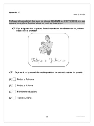 Questão: 13
                                                                      Item: ALIN0763



Professor(a)/Aplicador(a): leia para os alunos SOMENTE as INSTRUÇÕES em que
aparece o megafone. Repita a leitura, no máximo, duas vezes.

       Veja a figura e leia o quadro. Depois que todos terminarem de ler, eu vou
        dizer o que é pra fazer.










 Faça um X no quadradinho onde aparecem os mesmos nomes do quadro.

(A)    Felipe e Fabiana

(B)    Felipe e Juliana

(C)    Fernando e Luciana

(D)    Tiago e Joana




                                        22                              2ºS/09-Teste02
 