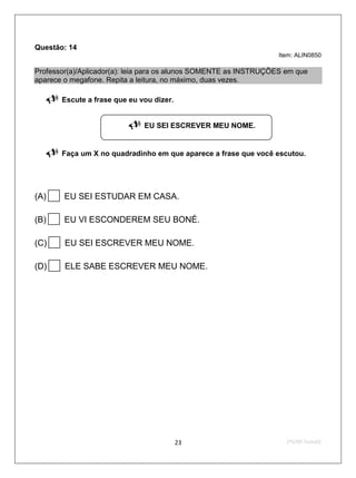 Questão: 14
                                                                   Item: ALIN0850

Professor(a)/Aplicador(a): leia para os alunos SOMENTE as INSTRUÇÕES em que
aparece o megafone. Repita a leitura, no máximo, duas vezes.

      Escute a frase que eu vou dizer.


                             EU SEI ESCREVER MEU NOME.


      Faça um X no quadradinho em que aparece a frase que você escutou.




(A)    EU SEI ESTUDAR EM CASA.

(B)    EU VI ESCONDEREM SEU BONÉ.

(C)    EU SEI ESCREVER MEU NOME.

(D)    ELE SABE ESCREVER MEU NOME.




                                          23                         2ºS/09-Teste02
 