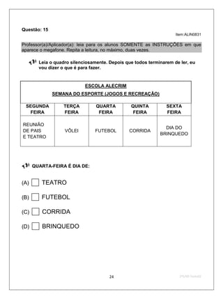 Questão: 15
                                                                    Item:ALIN0831

Professor(a)/Aplicador(a): leia para os alunos SOMENTE as INSTRUÇÕES em que
aparece o megafone. Repita a leitura, no máximo, duas vezes.

       Leia o quadro silenciosamente. Depois que todos terminarem de ler, eu
        vou dizer o que é para fazer.


                            ESCOLA ALECRIM
              SEMANA DO ESPORTE (JOGOS E RECREAÇÃO)

 SEGUNDA           TERÇA         QUARTA         QUINTA          SEXTA
  FEIRA            FEIRA          FEIRA          FEIRA          FEIRA

REUNIÃO
                                                               DIA DO
DE PAIS            VÔLEI        FUTEBOL        CORRIDA
                                                             BRINQUEDO
E TEATRO


                                        

     QUARTA-FEIRA É DIA DE:


(A)    TEATRO
(B)    FUTEBOL
(C)    CORRIDA
(D)    BRINQUEDO


                                       24                             2ºS/09-Teste02
 