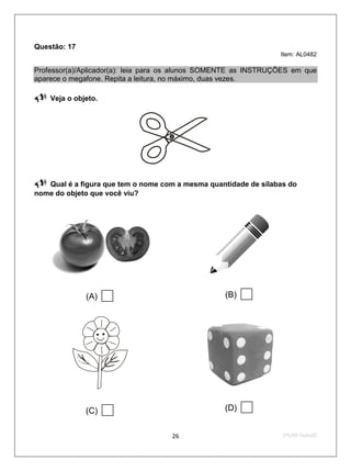 Questão: 17
                                                                 Item: AL0482

Professor(a)/Aplicador(a): leia para os alunos SOMENTE as INSTRUÇÕES em que
aparece o megafone. Repita a leitura, no máximo, duas vezes.

   Veja o objeto.




                                     
  Qual é a figura que tem o nome com a mesma quantidade de sílabas do
nome do objeto que você viu?




              (A)                                (B)   




              (C)                                (D)   
                                    26                            2ºS/09-Teste02
 