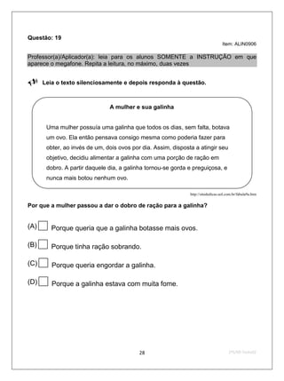 Questão: 19
                                                                                  Item: ALIN0906

Professor(a)/Aplicador(a): leia para os alunos SOMENTE a INSTRUÇÃO em que
aparece o megafone. Repita a leitura, no máximo, duas vezes

Leia o texto silenciosamente e depois responda à questão.

                              A mulher e sua galinha


      Uma mulher possuía uma galinha que todos os dias, sem falta, botava
      um ovo. Ela então pensava consigo mesma como poderia fazer para
      obter, ao invés de um, dois ovos por dia. Assim, disposta a atingir seu
      objetivo, decidiu alimentar a galinha com uma porção de ração em
      dobro. A partir daquele dia, a galinha tornou-se gorda e preguiçosa, e
      nunca mais botou nenhum ovo.

                                                              http://sitededicas.uol.com.br/fabula9a.htm


Por que a mulher passou a dar o dobro de ração para a galinha?


(A)    Porque queria que a galinha botasse mais ovos.

(B)    Porque tinha ração sobrando.

(C)    Porque queria engordar a galinha.

(D)    Porque a galinha estava com muita fome.




                                          28                                          2ºS/09-Teste02
 