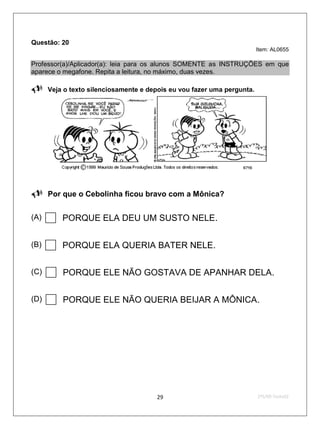 Questão: 20
                                                                     Item: AL0655

Professor(a)/Aplicador(a): leia para os alunos SOMENTE as INSTRUÇÕES em que
aparece o megafone. Repita a leitura, no máximo, duas vezes.

Veja o texto silenciosamente e depois eu vou fazer uma pergunta.




Por que o Cebolinha ficou bravo com a Mônica?

(A)    PORQUE ELA DEU UM SUSTO NELE.
(B)    PORQUE ELA QUERIA BATER NELE.
(C)    PORQUE ELE NÃO GOSTAVA DE APANHAR DELA.
(D)    PORQUE ELE NÃO QUERIA BEIJAR A MÔNICA.



                                     29                              2ºS/09-Teste02
 