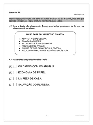 Questão: 22
                                                                   Item: AL0538

Professor(a)/Aplicador(a): leia para os alunos SOMENTE as INSTRUÇÕES em que
aparece o megafone. Repita a leitura, no máximo, duas vezes.

     Leia o texto silenciosamente. Depois que todos terminarem de ler eu vou
      dizer o que é para fazer.


                    DICAS PARA SALVAR NOSSO PLANETA!

               MANTER A CIDADE LIMPA.
               PLANTAR ÁRVORES.
               ECONOMIZAR ÁGUA E ENERGIA.
               PROTEGER OS ANIMAIS.
               CUIDAR DE SUA CASA E DE SUA ESCOLA.
               RECICLAR PAPEL, VIDRO, ALUMÍNIO E PLÁSTICO.



     Esse texto fala principalmente sobre:


(A)    CUIDADOS COM OS ANIMAIS.
(B)    ECONOMIA DE PAPEL.
(C)    LIMPEZA DE CASA.
(D)    SALVAÇÃO DO PLANETA.




                                         31                        2ºS/09-Teste02
 