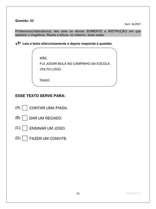 Questão: 23
                                                                  Item: AL0597

Professor(a)/Aplicador(a): leia para os alunos SOMENTE a INSTRUÇÃO em que
aparece o megafone. Repita a leitura, no máximo, duas vezes.

     Leia o texto silenciosamente e depois responda à questão.



                MÃE,
                FUI JOGAR BOLA NO CAMPINHO DA ESCOLA.
                VOLTO LOGO.


                TIAGO



ESSE TEXTO SERVE PARA:


(A)      CONTAR UMA PIADA.

(B)      DAR UM RECADO.

(C)      ENSINAR UM JOGO.

(D)      FAZER UM CONVITE.




                                        32                        2ºS/09-Teste02
 