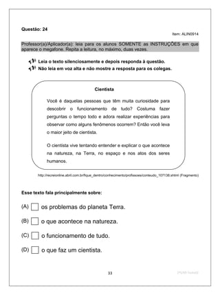 Questão: 24
                                                                                              Item: ALIN0914

Professor(a)/Aplicador(a): leia para os alunos SOMENTE as INSTRUÇÕES em que
aparece o megafone. Repita a leitura, no máximo, duas vezes.

       Leia o texto silenciosamente e depois responda à questão.
       Não leia em voz alta e não mostre a resposta para os colegas.



                                            Cientista

             Você é daquelas pessoas que têm muita curiosidade para
             descobrir o funcionamento de tudo? Costuma fazer
             perguntas o tempo todo e adora realizar experiências para
             observar como alguns fenômenos ocorrem? Então você leva
             o maior jeito de cientista.

             O cientista vive tentando entender e explicar o que acontece
             na natureza, na Terra, no espaço e nos atos dos seres
             humanos.


        http://recreionline.abril.com.br/fique_dentro/conhecimento/profissoes/conteudo_107138.shtml (Fragmento)




Esse texto fala principalmente sobre:


(A)    os problemas do planeta Terra.
(B)    o que acontece na natureza.
(C)    o funcionamento de tudo.
(D)    o que faz um cientista.
                                                    33                                           2ºS/09-Teste02
 