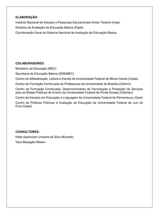ELABORAÇÃO:
Instituto Nacional de Estudos e Pesquisas Educacionais Anísio Teixeira (Inep)
Diretoria de Avaliação da Educação Básica (Daeb)
Coordenação Geral do Sistema Nacional de Avaliação da Educação Básica




COLABORADORES:
Ministério da Educação (MEC)
Secretaria de Educação Básica (SEB/MEC)
Centro de Alfabetização, Leitura e Escrita da Universidade Federal de Minas Gerais (Ceale)
Centro de Formação Continuada de Professores da Universidade de Brasília (Ceform)
Centro de Formação Continuada, Desenvolvimento de Tecnologias e Prestação de Serviços
para as Redes Públicas de Ensino da Universidade Federal de Ponta Grossa (Cefortec)
Centro de Estudos em Educação e Linguagem da Universidade Federal de Pernambuco (Ceel)
Centro de Políticas Públicas e Avaliação da Educação da Universidade Federal de Juiz de
Fora (Caed)




CONSULTORES:
Hilda Aparecida Linhares da Silva Micarello
Vera Masagão Ribeiro
 
