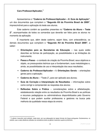 Caro Professor/Aplicador,1


       Apresentamos o “Caderno do Professor/Aplicador – II: Guia de Aplicação”,
um dos documentos que compõem o “Segundo Kit da Provinha Brasil de 2009”,
imprescindível para a aplicação do teste aos alunos.

       Este caderno contém as questões presentes no “Caderno do Aluno – Teste
2”, acompanhadas de todos os comandos que deverão ser lidos para os alunos no
momento da aplicação.
           É importante que, além deste caderno, sejam lidos, com antecedência, os
demais documentos que compõem o “Segundo Kit da Provinha Brasil 2009”, a
saber:

               Orientações para as Secretarias de Educação – nas quais estão
                descritas as formas de participação, as possibilidades e as limitações do
                instrumento;
               Passo a Passo – o contexto de criação da Provinha Brasil, seus objetivos e
                objeto, os pressupostos teóricos que a fundamentam, suas metodologias e,
                ainda, as possibilidades de uso e interpretação dos seus resultados;

               Caderno do Professor/Aplicador – I: Orientações Gerais – orientações
                gerais para a aplicação;

               Caderno do Aluno – “Teste 2”, para ser aplicado aos alunos;
               Guia de Correção e Interpretação de Resultados – informações sobre
                como corrigir e compreender as respostas dos alunos;
               Reflexões Sobre a Prática – considerações sobre a alfabetização,
                estabelecendo relação entre os resultados da Provinha Brasil e as políticas
                e recursos pedagógicos ou administrativos disponibilizados pelo Governo
                Federal e que podem auxiliar professores e gestores na busca pela
                melhoria da qualidade nessa etapa do ensino.




1
 O gênero masculino será adotado, neste texto, por sua adequação às regras formais da língua portuguesa. Esclarecemos, no
entanto, que a cada referência utilizada nos remetemos tanto ao gênero masculino quanto ao feminino.

                                                           3                                              2ºS/09-Teste02
 