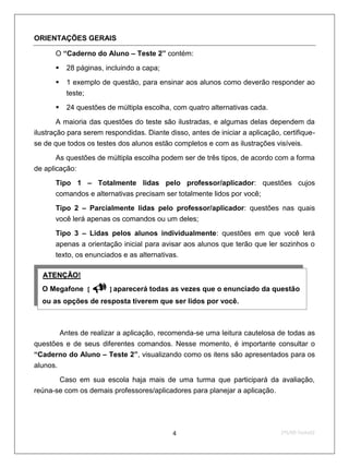 ORIENTAÇÕES GERAIS

        O “Caderno do Aluno – Teste 2” contém:

             28 páginas, incluindo a capa;
             1 exemplo de questão, para ensinar aos alunos como deverão responder ao
              teste;
             24 questões de múltipla escolha, com quatro alternativas cada.

        A maioria das questões do teste são ilustradas, e algumas delas dependem da
ilustração para serem respondidas. Diante disso, antes de iniciar a aplicação, certifique-
se de que todos os testes dos alunos estão completos e com as ilustrações visíveis.
       As questões de múltipla escolha podem ser de três tipos, de acordo com a forma
de aplicação:
        Tipo 1 – Totalmente lidas pelo professor/aplicador: questões cujos
        comandos e alternativas precisam ser totalmente lidos por você;
        Tipo 2 – Parcialmente lidas pelo professor/aplicador: questões nas quais
        você lerá apenas os comandos ou um deles;
        Tipo 3 – Lidas pelos alunos individualmente: questões em que você lerá
        apenas a orientação inicial para avisar aos alunos que terão que ler sozinhos o
        texto, os enunciados e as alternativas.

  U   ATENÇÃO!    U




  O Megafone [         ] aparecerá todas as vezes que o enunciado da questão
  ou as opções de resposta tiverem que ser lidos por você.



            Antes de realizar a aplicação, recomenda-se uma leitura cautelosa de todas as
questões e de seus diferentes comandos. Nesse momento, é importante consultar o
“Caderno do Aluno – Teste 2”, visualizando como os itens são apresentados para os
alunos.
       Caso em sua escola haja mais de uma turma que participará da avaliação,
reúna-se com os demais professores/aplicadores para planejar a aplicação.




                                              4                                2ºS/09-Teste02
 