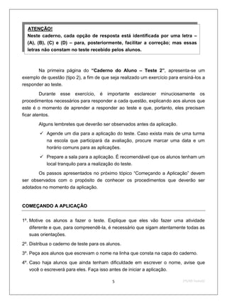 ATENÇÃO!
  U             U




  Neste caderno, cada opção de resposta está identificada por uma letra –
  (A), (B), (C) e (D) – para, posteriormente, facilitar a correção; mas essas
  letras não constam no teste recebido pelos alunos.



       Na primeira página do “Caderno do Aluno – Teste 2”, apresenta-se um
exemplo de questão (tipo 2), a fim de que seja realizado um exercício para ensiná-los a
responder ao teste.

         Durante esse exercício, é importante esclarecer minuciosamente os
procedimentos necessários para responder a cada questão, explicando aos alunos que
este é o momento de aprender a responder ao teste e que, portanto, eles precisam
ficar atentos.

          Alguns lembretes que deverão ser observados antes da aplicação.
           Agende um dia para a aplicação do teste. Caso exista mais de uma turma
            na escola que participará da avaliação, procure marcar uma data e um
            horário comuns para as aplicações.

           Prepare a sala para a aplicação. É recomendável que os alunos tenham um
            local tranquilo para a realização do teste.

       Os passos apresentados no próximo tópico “Começando a Aplicação” devem
ser observados com o propósito de conhecer os procedimentos que deverão ser
adotados no momento da aplicação.


COMEÇANDO A APLICAÇÃO


1º. Motive os alunos a fazer o teste. Explique que eles vão fazer uma atividade
      diferente e que, para compreendê-la, é necessário que sigam atentamente todas as
      suas orientações.

2º. Distribua o caderno de teste para os alunos.
3º. Peça aos alunos que escrevam o nome na linha que consta na capa do caderno.

4º. Caso haja alunos que ainda tenham dificuldade em escrever o nome, avise que
    você o escreverá para eles. Faça isso antes de iniciar a aplicação.

                                           5                                2ºS/09-Teste02
 